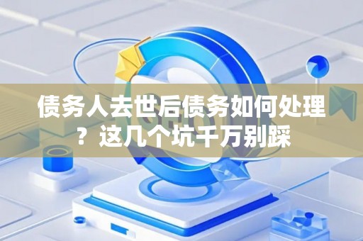 债务人去世后债务如何处理？这几个坑千万别踩